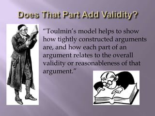 “Toulmin’s model helps to show
how tightly constructed arguments
are, and how each part of an
argument relates to the overall
validity or reasonableness of that
argument.”
 