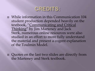  While information in this Communication 104
student production depended heavily on the
textbook, “Communicating and Critical
Thinking” by Jim Marteney and Jack
Sterk, numerous online resources were also
studied in an effort to more fully understand
the material and present a cogent explanation
of the Toulmin Model.
 Quotes on the last two slides are directly from
the Marteney and Sterk textbook.
 