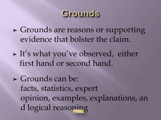 ➤ It’s what you’ve observed, either
first hand or second hand.
➤ Grounds are reasons or supporting
evidence that bolster the claim.
➤ Grounds can be:
facts, statistics, expert
opinion, examples, explanations, an
d logical reasoning
 