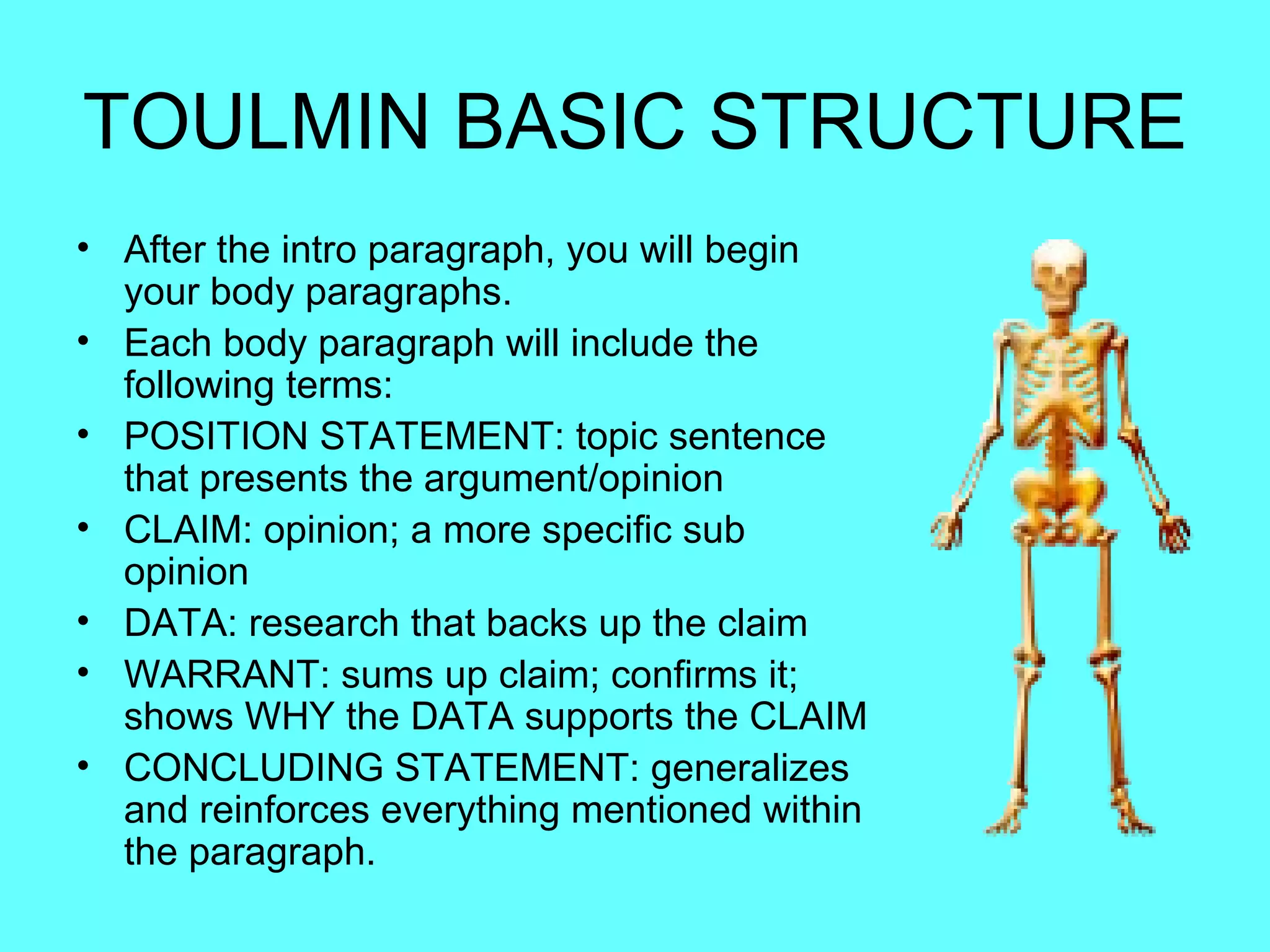 TOULMIN BASIC STRUCTURE
• After the intro paragraph, you will begin
  your body paragraphs.
• Each body paragraph will include the
  following terms:
• POSITION STATEMENT: topic sentence
  that presents the argument/opinion
• CLAIM: opinion; a more specific sub
  opinion
• DATA: research that backs up the claim
• WARRANT: sums up claim; confirms it;
  shows WHY the DATA supports the CLAIM
• CONCLUDING STATEMENT: generalizes
  and reinforces everything mentioned within
  the paragraph.
 