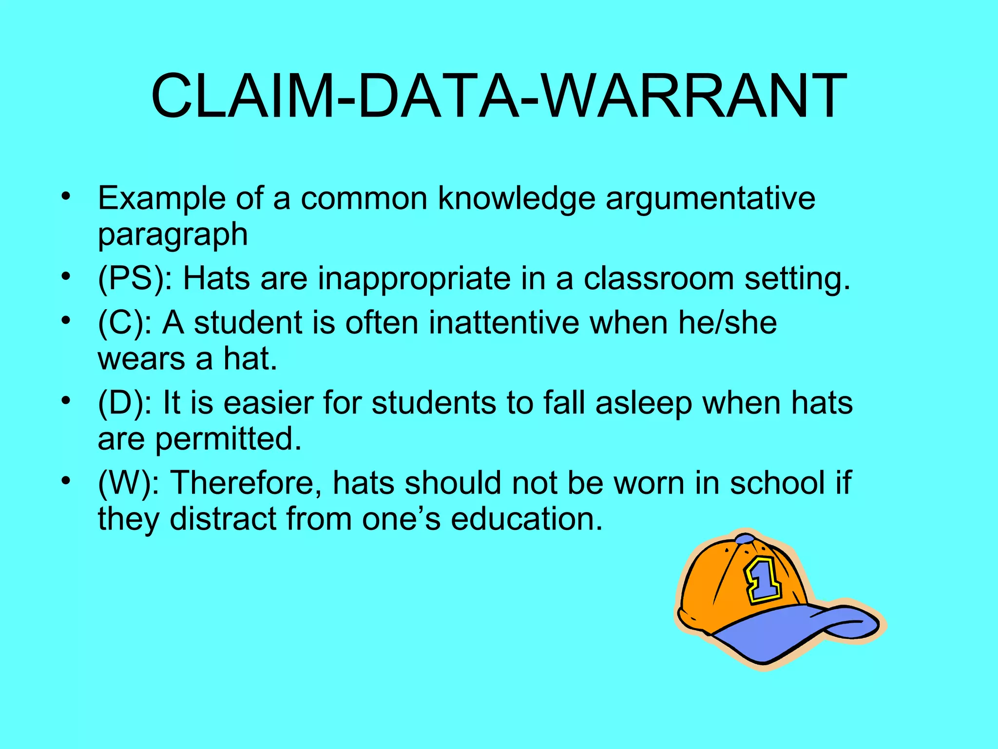 CLAIM-DATA-WARRANT
• Example of a common knowledge argumentative
  paragraph
• (PS): Hats are inappropriate in a classroom setting.
• (C): A student is often inattentive when he/she
  wears a hat.
• (D): It is easier for students to fall asleep when hats
  are permitted.
• (W): Therefore, hats should not be worn in school if
  they distract from one’s education.
 