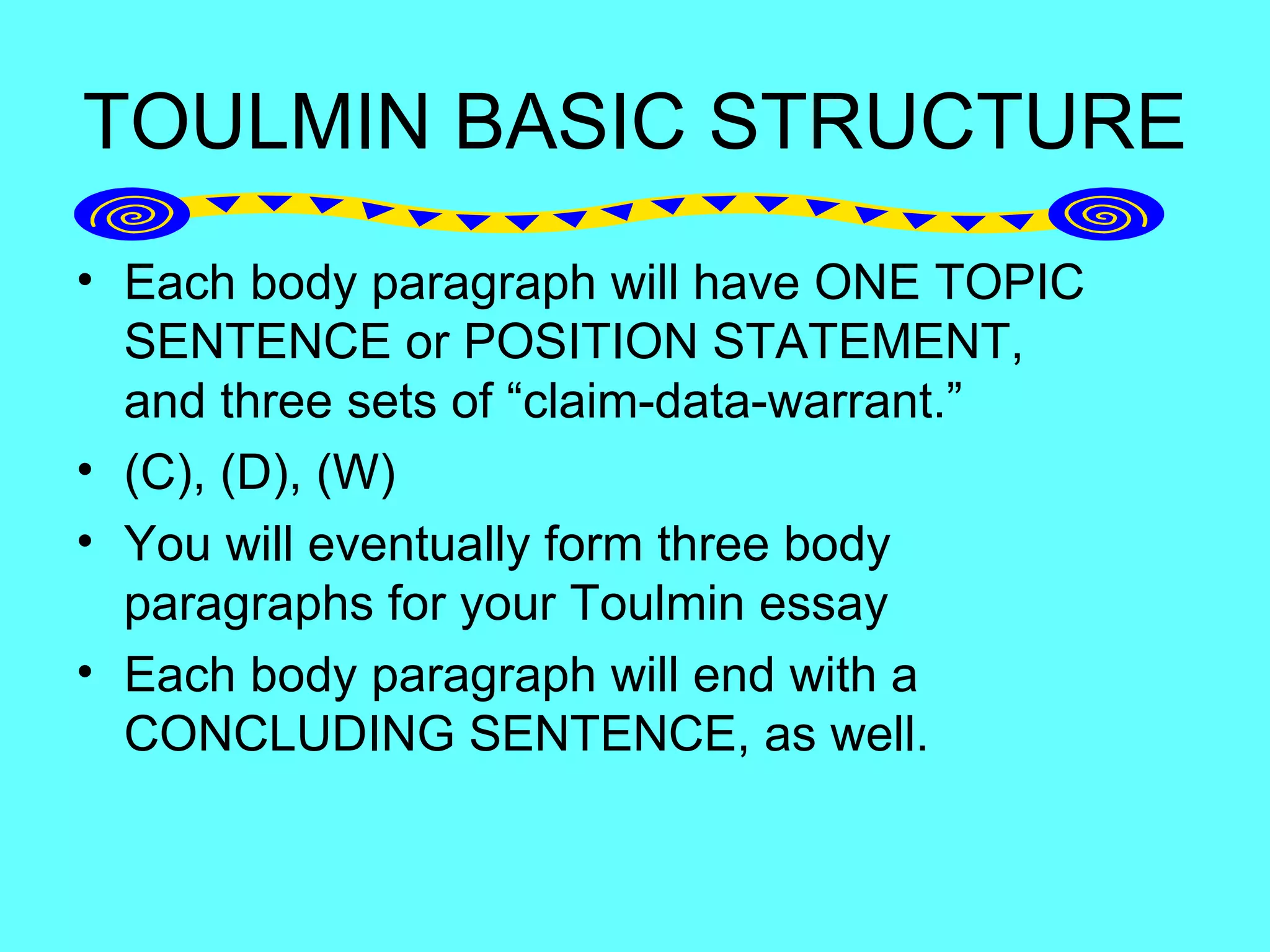 TOULMIN BASIC STRUCTURE
• Each body paragraph will have ONE TOPIC
  SENTENCE or POSITION STATEMENT,
  and three sets of “claim-data-warrant.”
• (C), (D), (W)
• You will eventually form three body
  paragraphs for your Toulmin essay
• Each body paragraph will end with a
  CONCLUDING SENTENCE, as well.
 