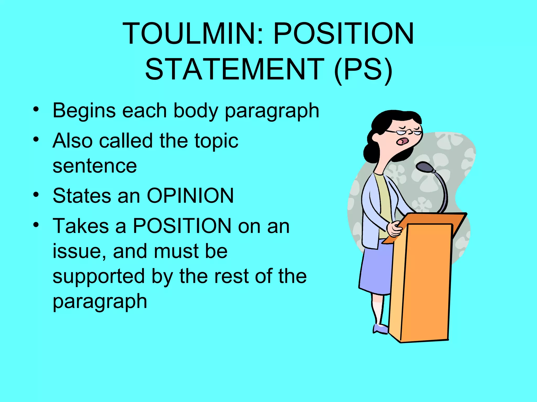 TOULMIN: POSITION
          STATEMENT (PS)
• Begins each body paragraph
• Also called the topic
  sentence
• States an OPINION
• Takes a POSITION on an
  issue, and must be
  supported by the rest of the
  paragraph
 