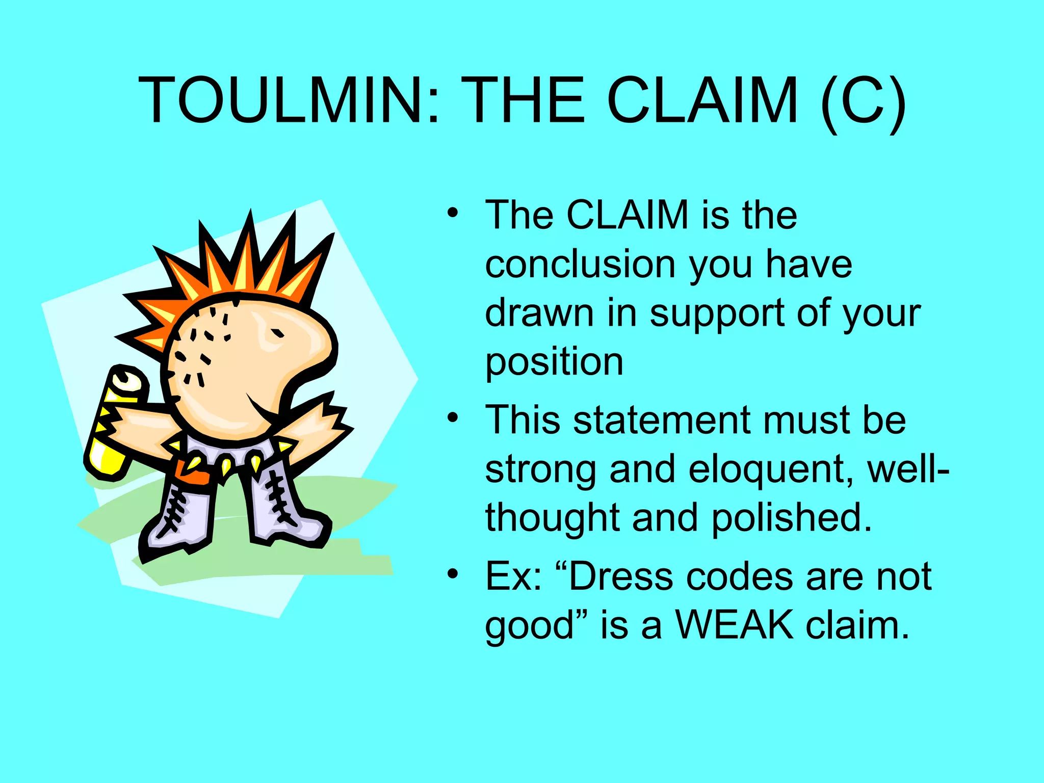 TOULMIN: THE CLAIM (C)
        • The CLAIM is the
          conclusion you have
          drawn in support of your
          position
        • This statement must be
          strong and eloquent, well-
          thought and polished.
        • Ex: “Dress codes are not
          good” is a WEAK claim.
 