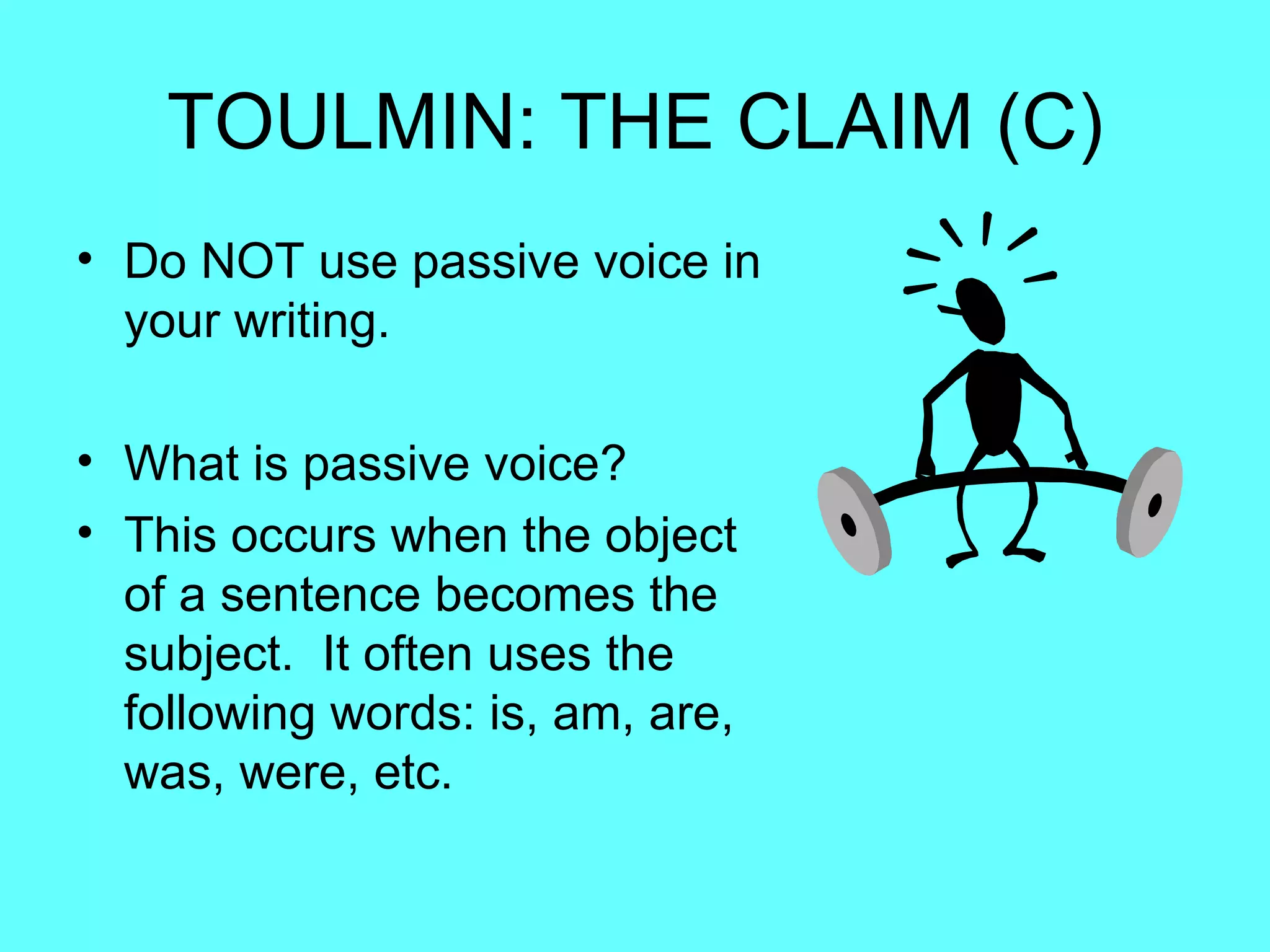 TOULMIN: THE CLAIM (C)
• Do NOT use passive voice in
  your writing.

• What is passive voice?
• This occurs when the object
  of a sentence becomes the
  subject. It often uses the
  following words: is, am, are,
  was, were, etc.
 