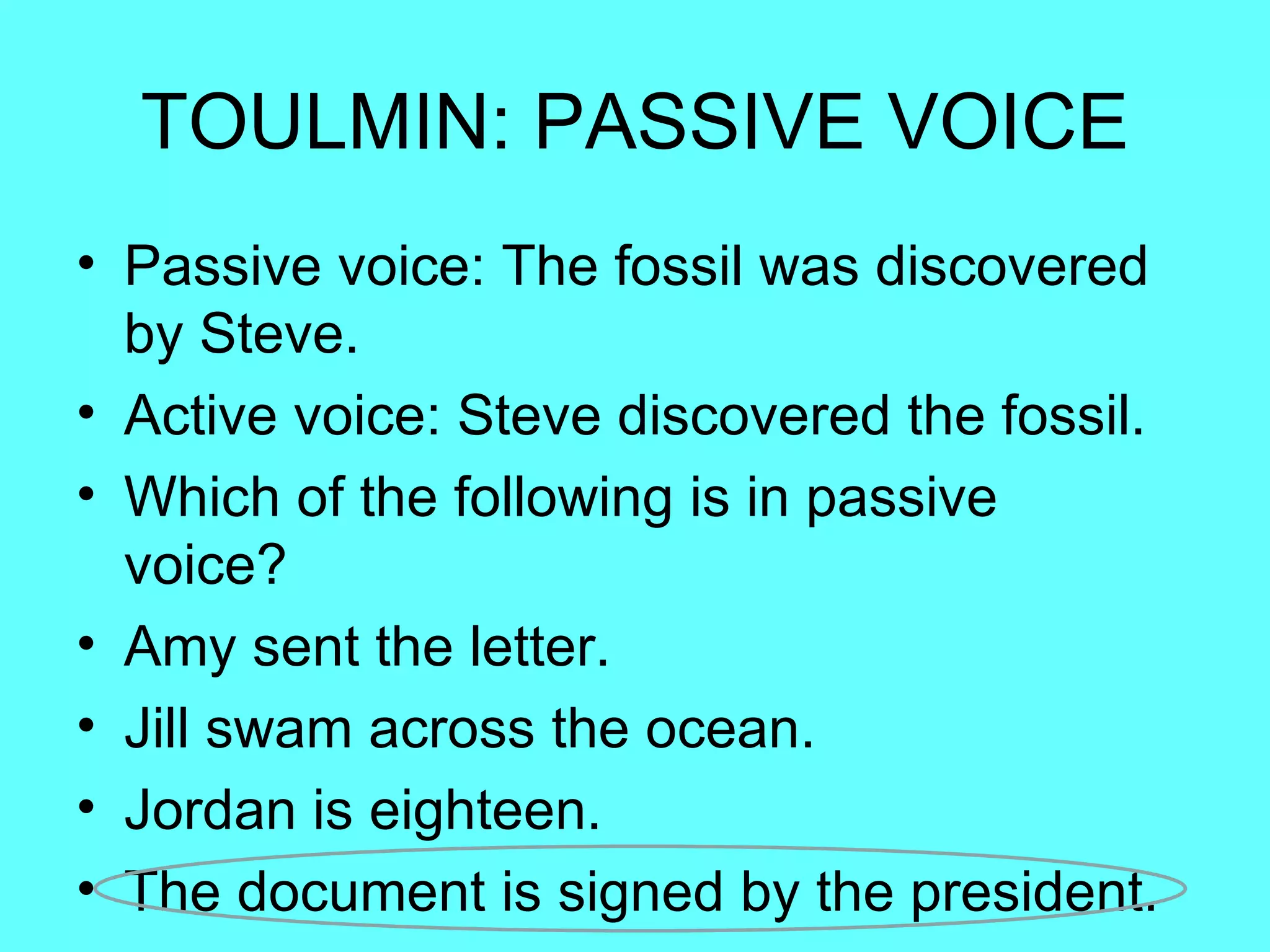 TOULMIN: PASSIVE VOICE
• Passive voice: The fossil was discovered
  by Steve.
• Active voice: Steve discovered the fossil.
• Which of the following is in passive
  voice?
• Amy sent the letter.
• Jill swam across the ocean.
• Jordan is eighteen.
• The document is signed by the president.
 