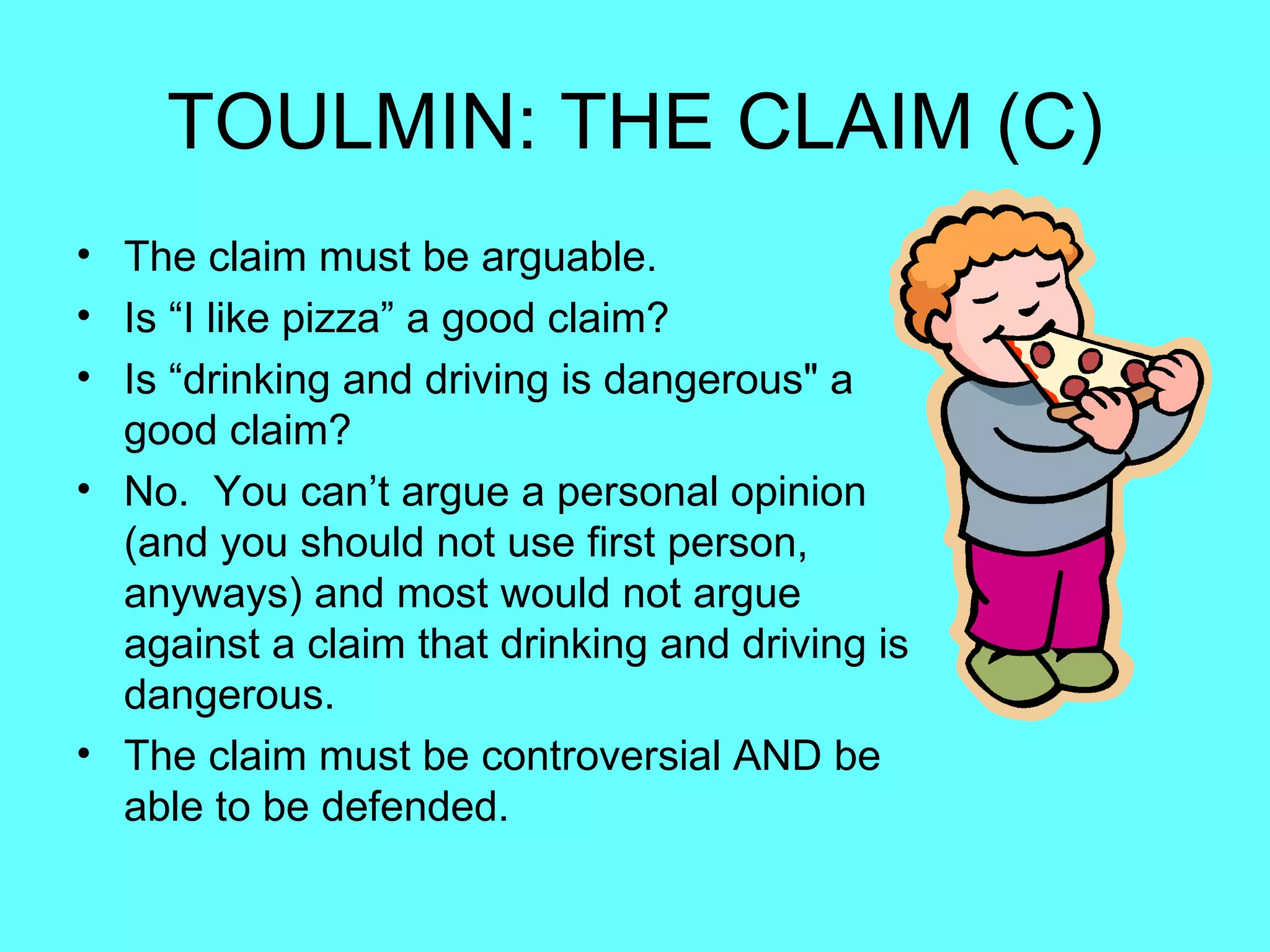 TOULMIN: THE CLAIM (C)
• The claim must be arguable.
• Is “I like pizza” a good claim?
• Is “drinking and driving is dangerous" a
  good claim?
• No. You can’t argue a personal opinion
  (and you should not use first person,
  anyways) and most would not argue
  against a claim that drinking and driving is
  dangerous.
• The claim must be controversial AND be
  able to be defended.
 