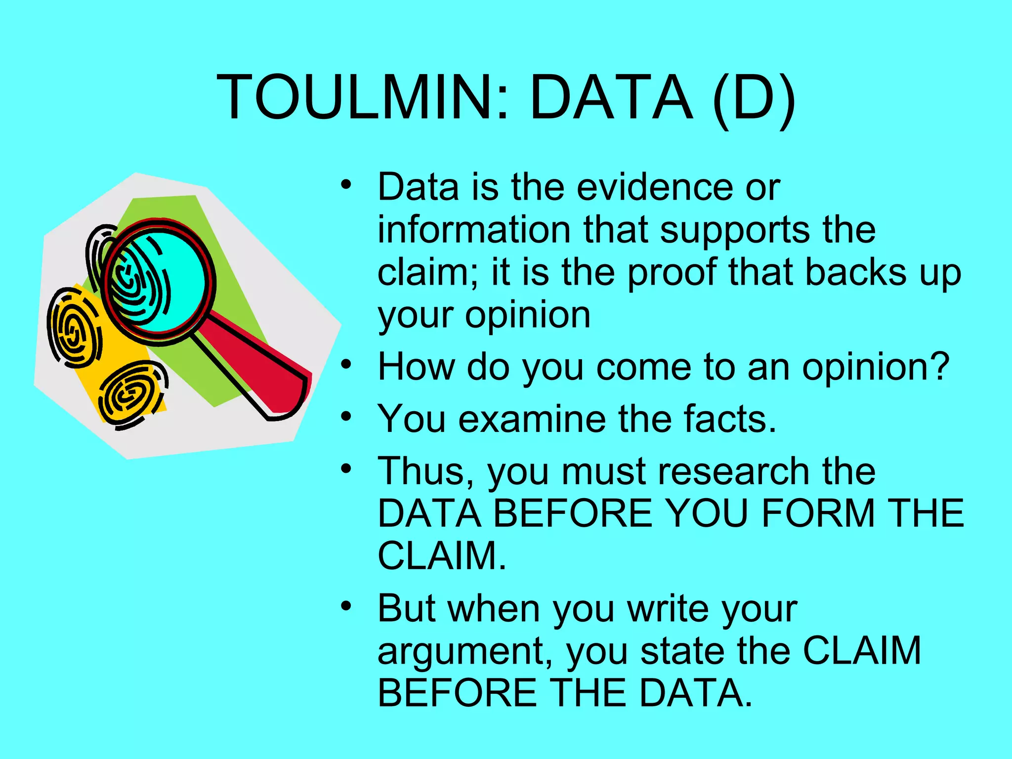 TOULMIN: DATA (D)
   • Data is the evidence or
     information that supports the
     claim; it is the proof that backs up
     your opinion
   • How do you come to an opinion?
   • You examine the facts.
   • Thus, you must research the
     DATA BEFORE YOU FORM THE
     CLAIM.
   • But when you write your
     argument, you state the CLAIM
     BEFORE THE DATA.
 