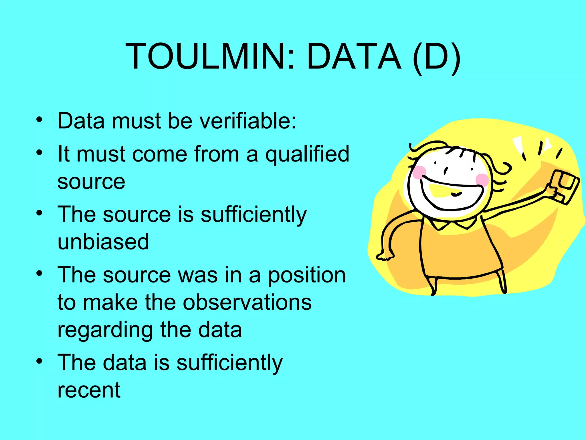 TOULMIN: DATA (D)
• Data must be verifiable:
• It must come from a qualified
  source
• The source is sufficiently
  unbiased
• The source was in a position
  to make the observations
  regarding the data
• The data is sufficiently
  recent
 