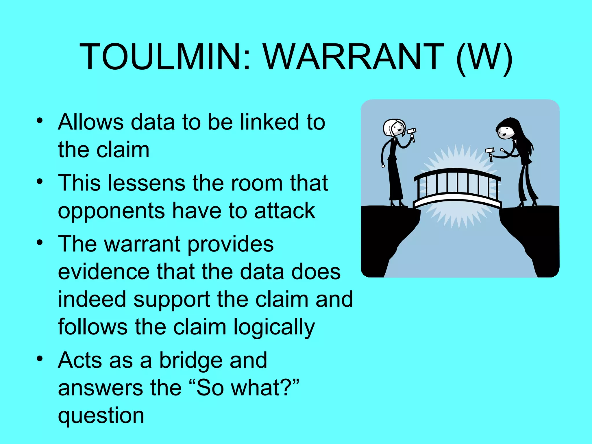 TOULMIN: WARRANT (W)
• Allows data to be linked to
  the claim
• This lessens the room that
  opponents have to attack
• The warrant provides
  evidence that the data does
  indeed support the claim and
  follows the claim logically
• Acts as a bridge and
  answers the “So what?”
  question
 
