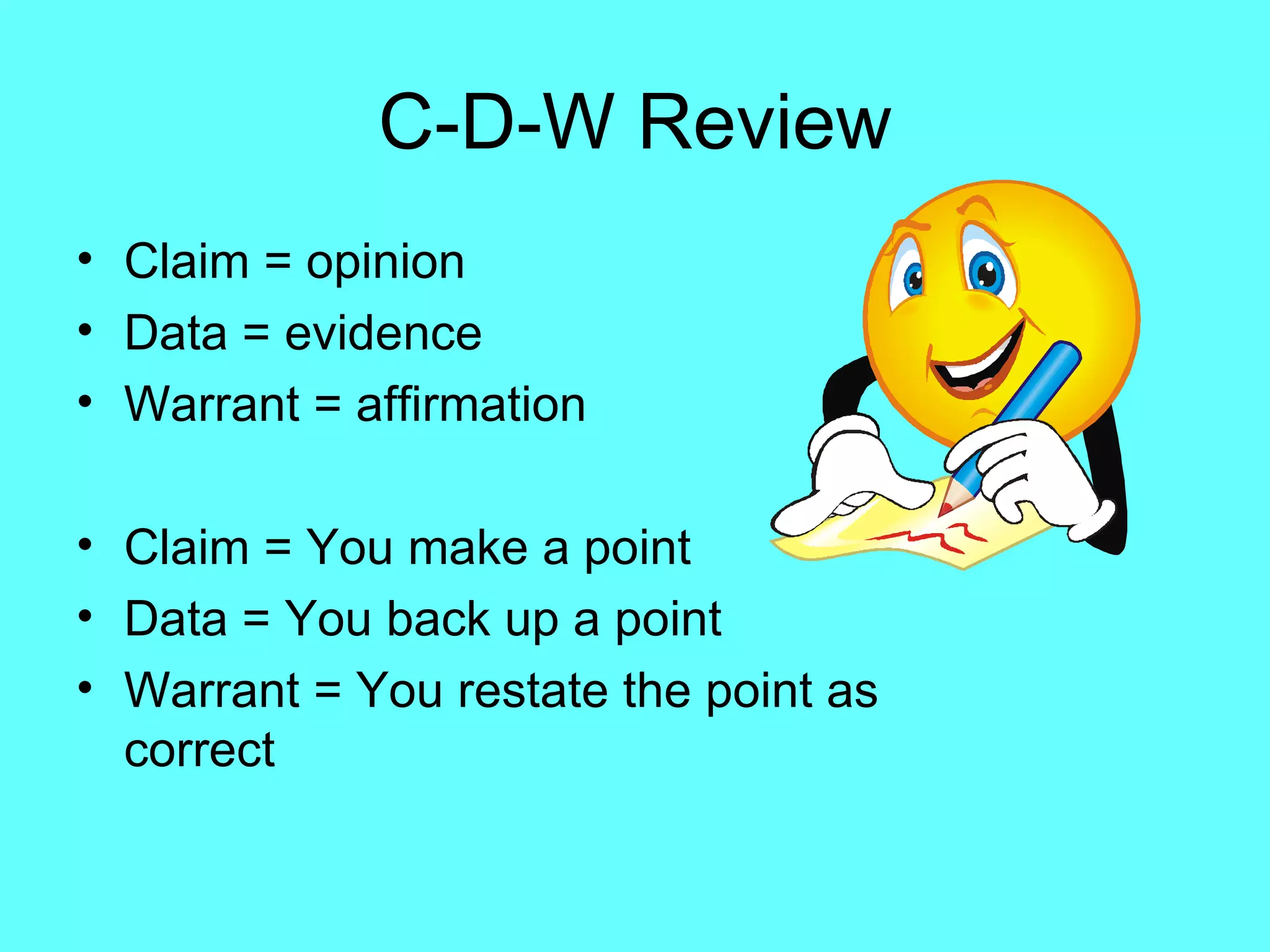 C-D-W Review
• Claim = opinion
• Data = evidence
• Warrant = affirmation

• Claim = You make a point
• Data = You back up a point
• Warrant = You restate the point as
  correct
 