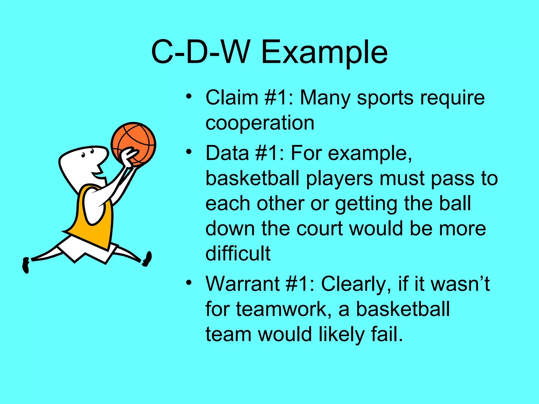 C-D-W Example
 • Claim #1: Many sports require
   cooperation
 • Data #1: For example,
   basketball players must pass to
   each other or getting the ball
   down the court would be more
   difficult
 • Warrant #1: Clearly, if it wasn’t
   for teamwork, a basketball
   team would likely fail.
 