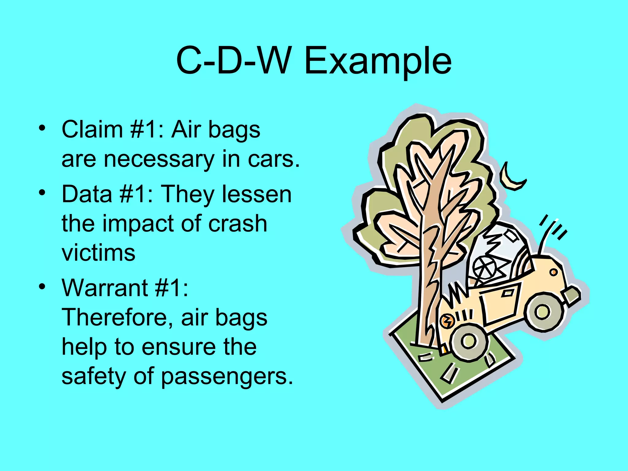 C-D-W Example
• Claim #1: Air bags
  are necessary in cars.
• Data #1: They lessen
  the impact of crash
  victims
• Warrant #1:
  Therefore, air bags
  help to ensure the
  safety of passengers.
 