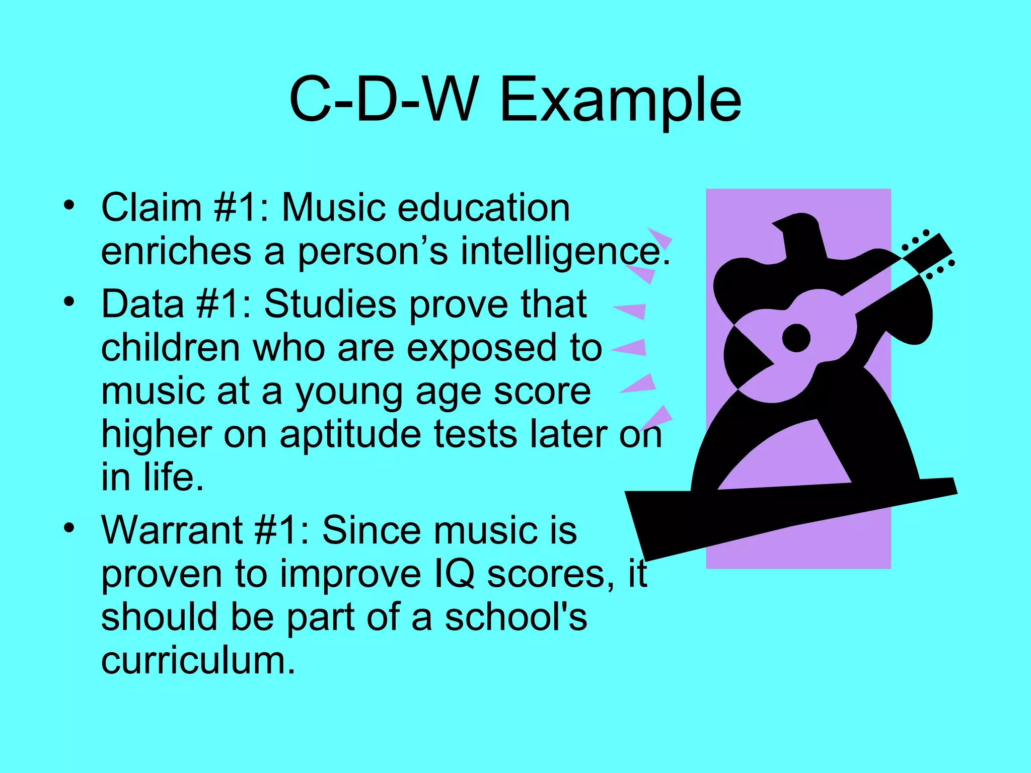 C-D-W Example
• Claim #1: Music education
  enriches a person’s intelligence.
• Data #1: Studies prove that
  children who are exposed to
  music at a young age score
  higher on aptitude tests later on
  in life.
• Warrant #1: Since music is
  proven to improve IQ scores, it
  should be part of a school's
  curriculum.
 