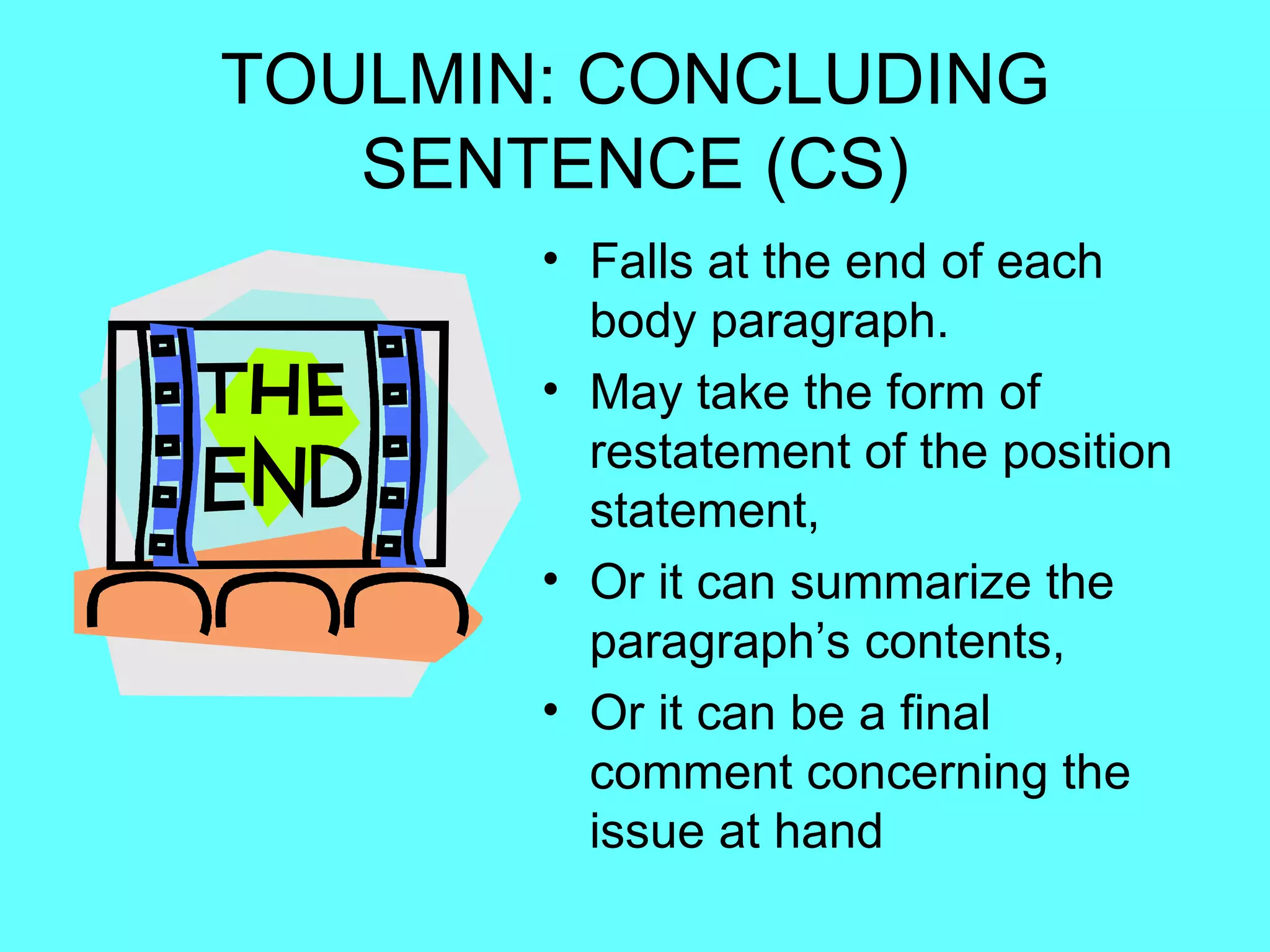 TOULMIN: CONCLUDING
   SENTENCE (CS)
       • Falls at the end of each
         body paragraph.
       • May take the form of
         restatement of the position
         statement,
       • Or it can summarize the
         paragraph’s contents,
       • Or it can be a final
         comment concerning the
         issue at hand
 
