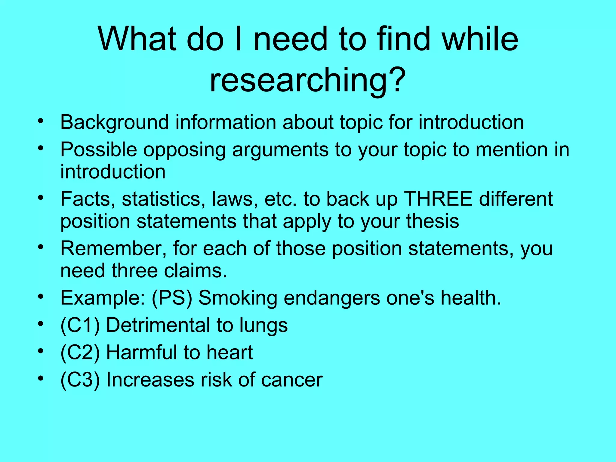 What do I need to find while
            researching?
• Background information about topic for introduction
• Possible opposing arguments to your topic to mention in
  introduction
• Facts, statistics, laws, etc. to back up THREE different
  position statements that apply to your thesis
• Remember, for each of those position statements, you
  need three claims.
• Example: (PS) Smoking endangers one's health.
• (C1) Detrimental to lungs
• (C2) Harmful to heart
• (C3) Increases risk of cancer
 