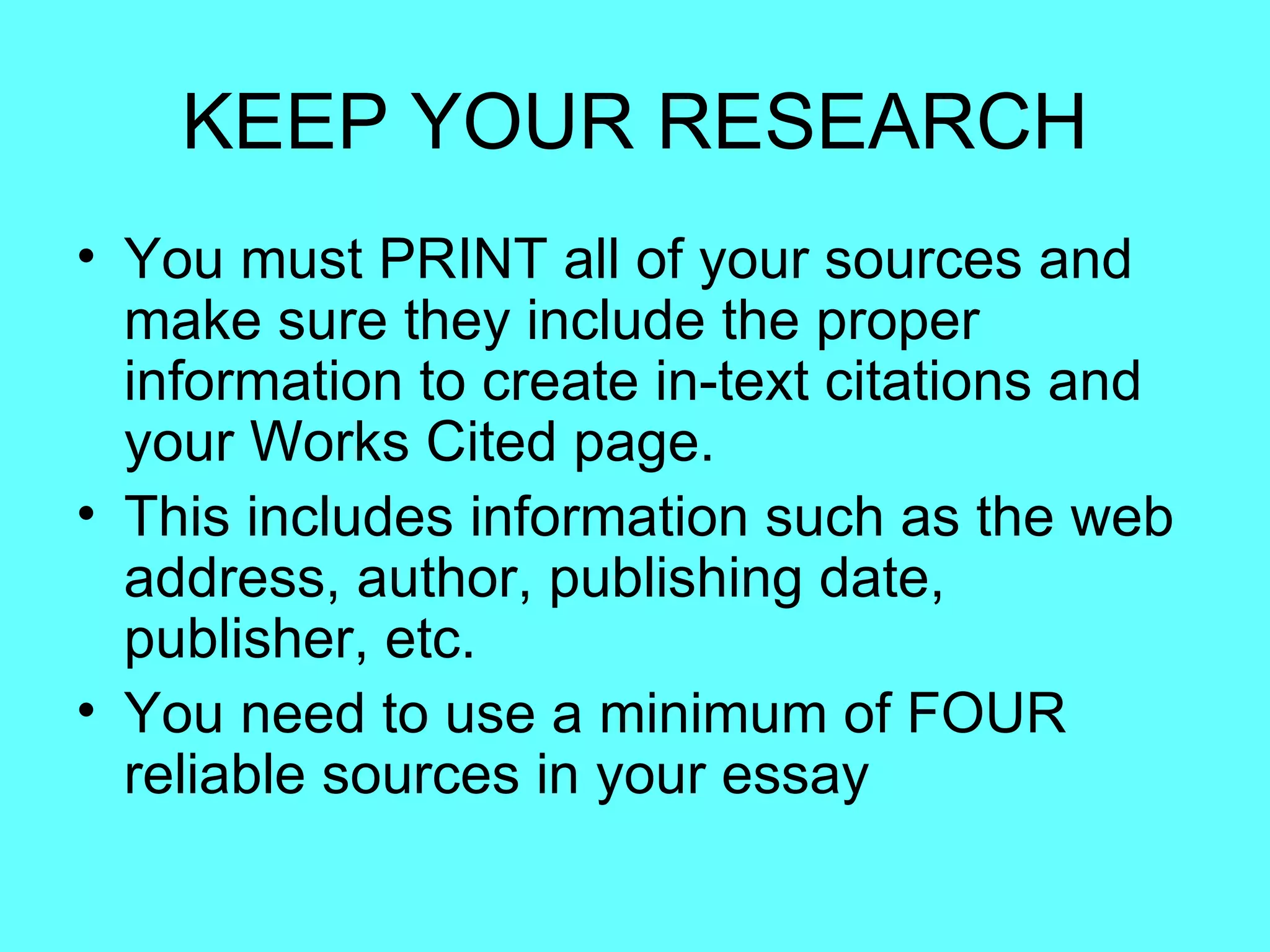 KEEP YOUR RESEARCH
• You must PRINT all of your sources and
  make sure they include the proper
  information to create in-text citations and
  your Works Cited page.
• This includes information such as the web
  address, author, publishing date,
  publisher, etc.
• You need to use a minimum of FOUR
  reliable sources in your essay
 