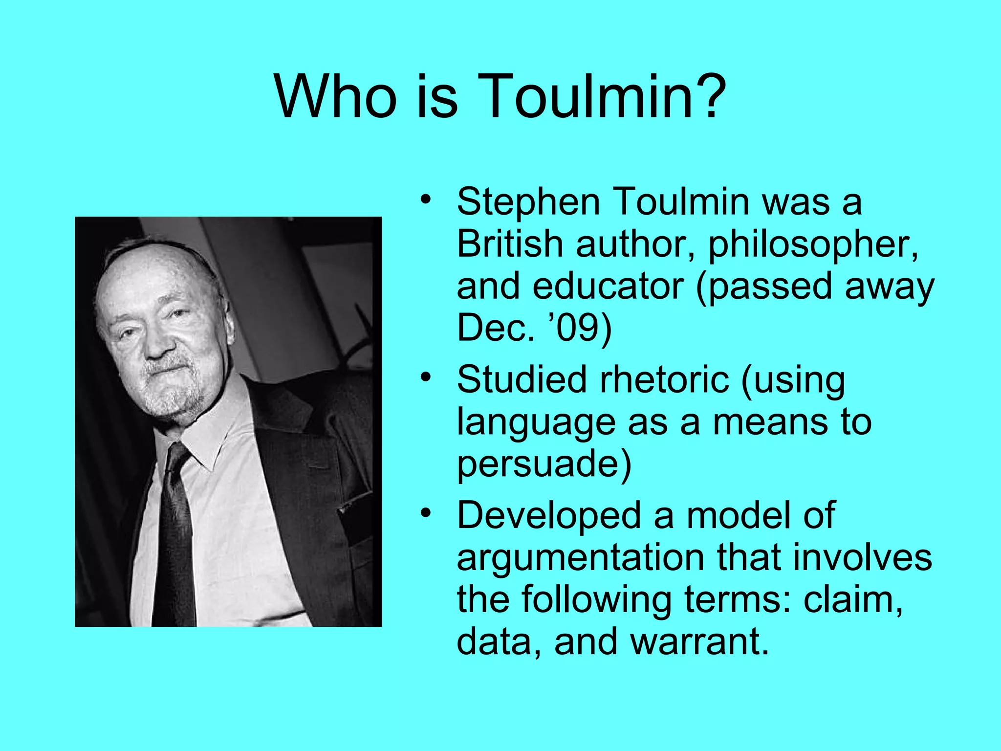 Who is Toulmin?
    • Stephen Toulmin was a
      British author, philosopher,
      and educator (passed away
      Dec. ’09)
    • Studied rhetoric (using
      language as a means to
      persuade)
    • Developed a model of
      argumentation that involves
      the following terms: claim,
      data, and warrant.
 