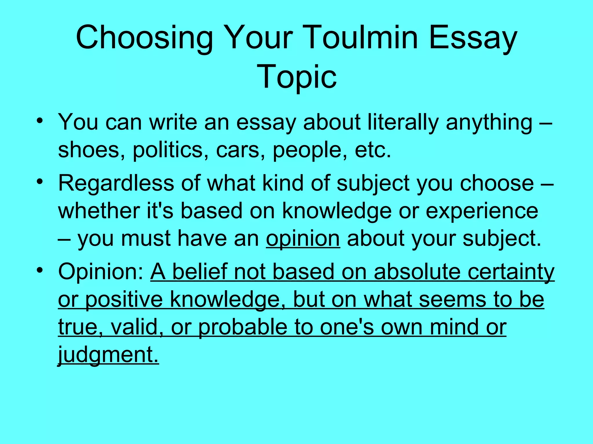 Choosing Your Toulmin Essay
              Topic
• You can write an essay about literally anything –
  shoes, politics, cars, people, etc.
• Regardless of what kind of subject you choose –
  whether it's based on knowledge or experience
  – you must have an opinion about your subject.
• Opinion: A belief not based on absolute certainty
  or positive knowledge, but on what seems to be
  true, valid, or probable to one's own mind or
  judgment.
 