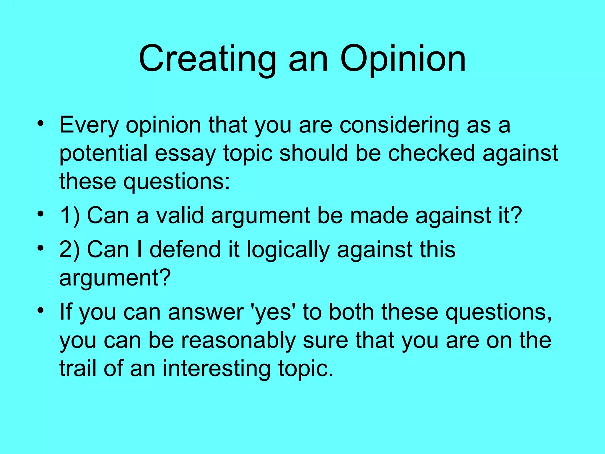 Creating an Opinion
• Every opinion that you are considering as a
  potential essay topic should be checked against
  these questions:
• 1) Can a valid argument be made against it?
• 2) Can I defend it logically against this
  argument?
• If you can answer 'yes' to both these questions,
  you can be reasonably sure that you are on the
  trail of an interesting topic.
 
