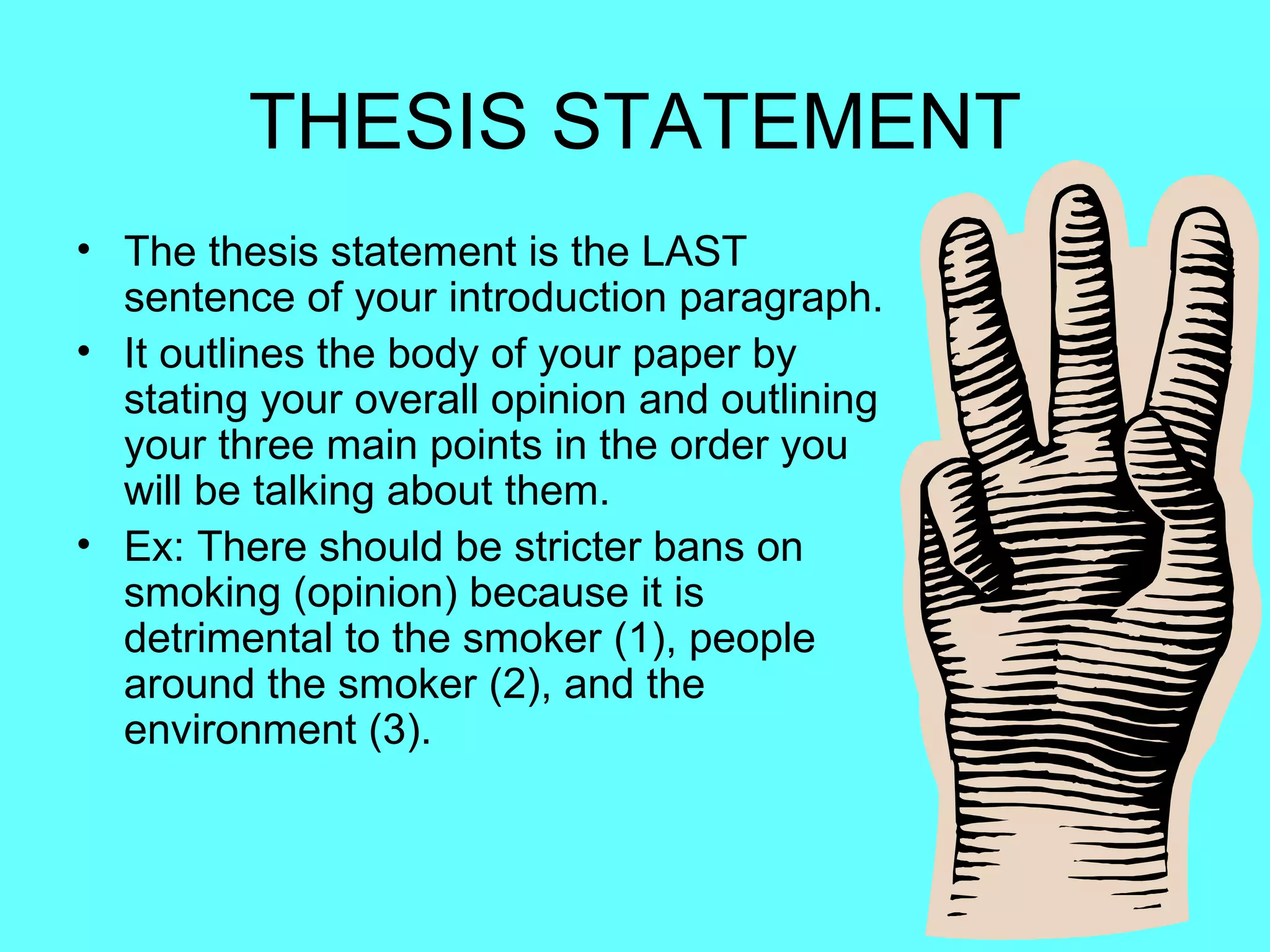 THESIS STATEMENT
• The thesis statement is the LAST
  sentence of your introduction paragraph.
• It outlines the body of your paper by
  stating your overall opinion and outlining
  your three main points in the order you
  will be talking about them.
• Ex: There should be stricter bans on
  smoking (opinion) because it is
  detrimental to the smoker (1), people
  around the smoker (2), and the
  environment (3).
 