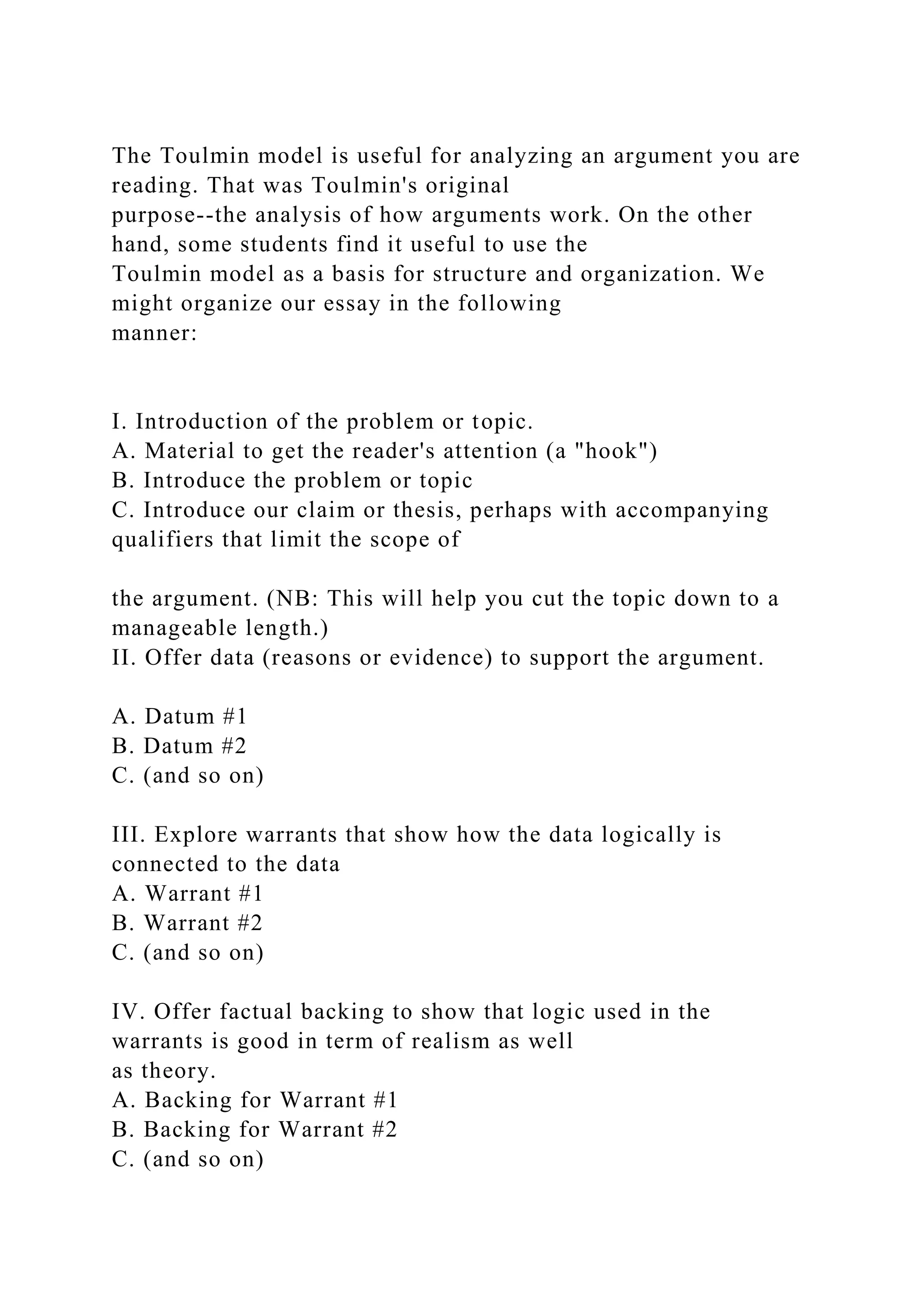 The Toulmin model is useful for analyzing an argument you are
reading. That was Toulmin's original
purpose--the analysis of how arguments work. On the other
hand, some students find it useful to use the
Toulmin model as a basis for structure and organization. We
might organize our essay in the following
manner:
I. Introduction of the problem or topic.
A. Material to get the reader's attention (a "hook")
B. Introduce the problem or topic
C. Introduce our claim or thesis, perhaps with accompanying
qualifiers that limit the scope of
the argument. (NB: This will help you cut the topic down to a
manageable length.)
II. Offer data (reasons or evidence) to support the argument.
A. Datum #1
B. Datum #2
C. (and so on)
III. Explore warrants that show how the data logically is
connected to the data
A. Warrant #1
B. Warrant #2
C. (and so on)
IV. Offer factual backing to show that logic used in the
warrants is good in term of realism as well
as theory.
A. Backing for Warrant #1
B. Backing for Warrant #2
C. (and so on)
 