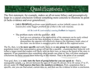Qualifications
The first statement, for example, makes an all-or-none fallacy and presumptively
leaps to a causal conclusion without something more concrete to illustrate its point
(it lacks evidence and over generalizes):
• [ALL PEOPLE] perform some problematic action |which| causes (is the
reason for) some bigger problem (as if that is the sole reason).
All Xs |verb-Y| (universally) causing Z-effect (to happen).
• The problem starts with the qualifier: ALL
– Such an over estimation of the applicability of the statement can be easily refuted
by calling out for the false dichotomy it creates. Any single instance that
demonstrates the opposite will effectively disprove the legitimacy (truth value) of
the claim: one deviation is enough to prove not ALL do this supposed action.
The fix, then, is to be more specific and really focus in on one group that represents a larger
population trend. One representative group will act like a parable—examining their behavior will
reflect a larger trend that readers will likely infer on their own, as long as the moral of the story is
apparent. If one population does something other people can relate to, they will draw analogous
conclusions for those around them behaving in like manner. That is the point of an example.
Your goal, then, is to only state the facts of group behavior you can speak to—find a
manageable sample, e.g. drivers between the ages of 16 and 30, drivers 16 to 26 versus 27 to 37,
drivers under 40. Find sources that have the numbers (evidence). Pick a population that is
specific, one you can find actual, current data on, and then use the evidence to draw a conclusion.
 