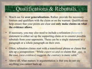 Qualifications & Rebuttals
• Watch out for over generalizations. Rather, provide the necessary
limiters and qualifiers with the claim or on the warrant. Qualifications
help ensure that your points are clear and only make claims on what
the evidence allows.
• If necessary, you may also need to include a refutation (however)
statement to either set up the supporting claim or to counter possible
rebuttals from your opponents. These can be a single statement in a
paragraph or a whole paragraph on their own.
• Often, refutation claims start with a transitional phrase or clause that
sets up a juxtaposition: “While expert so-and-so claims that xyz is
the case, (new evidence) suggests the contrary is more valid.”
• Above all, what matters in argumentation is that you do not say
anything you cannot back up.
 