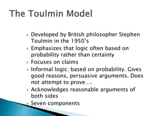  Developed by British philosopher Stephen
Toulmin in the 1950’s
 Emphasizes that logic often based on
probability rather than certainty
 Focuses on claims
 Informal logic: based on probability. Gives
good reasons, persuasive arguments. Does
not attempt to prove….
 Acknowledges reasonable arguments of
both sides
 Seven components
 