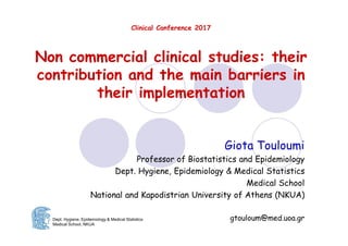 Clinical Conference 2017
Non commercial clinical studies: their
contribution and the main barriers in
their implementation
Giota Touloumi
Professor of Biostatistics and Epidemiology
Dept. Hygiene, Epidemiology & Medical Statistics
Medical School
National and Kapodistrian University of Athens (NKUA)
gtouloum@med.uoa.grDept. Hygiene, Epidemiology & Medical Statistics
Medical School, NKUA
 