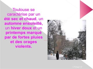 Toulouse se
  caractérise par un
été sec et chaud, un
automne ensoleillé,
un hiver doux et un
 printemps marqué
par de fortes pluies
    et des orages
                       file:///home/pptfactory/temp/20120417115656/toulouse.jpg




       violents.



                                                                                  17/04/12
 