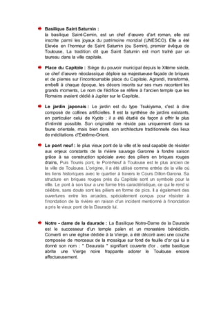 Basilique Saint Saturnin :
la basilique Saint-Cernin, est un chef d’œuvre d'art roman, elle est
inscrite parmi les joyaux du patrimoine mondial (UNESCO). Elle a été
Elevée en l’honneur de Saint Saturnin (ou Sernin), premier évêque de
Toulouse, La tradition dit que Saint Saturnin est mort traîné par un
taureau dans la ville capitale.
Place du Capitole : Siège du pouvoir municipal depuis le XIIème siècle,
ce chef d’œuvre néoclassique déploie sa majestueuse façade de briques
et de pierres sur l’incontournable place du Capitole. Agrandi, transformé,
embelli à chaque époque, les décors inscrits sur ses murs racontent les
grands moments, Le nom de l'édifice se réfère à l'ancien temple que les
Romains avaient dédié à Jupiter sur le Capitole.
Le jardin japonais : Le jardin est du type Tsukiyama, c'est à dire
composé de collines artificielles. Il est la synthèse de jardins existants,
en particulier celui de Kyoto ; il a été étudié de façon à offrir le plus
d'intimité possible. Son originalité ne réside pas uniquement dans sa
faune orientale, mais bien dans son architecture traditionnelle des lieux
de méditations d'Extrême-Orient.
Le pont neuf : le plus vieux pont de la ville et le seul capable de résister
aux enjeux constants de la rivière sauvage Garonne à fondre saison
grâce à sa construction spéciale avec des piliers en briques rouges
drains, Puis Tounis pont, le Pont-Neuf à Toulouse est le plus ancien de
la ville de Toulouse. L'origine, il a été utilisé comme entrée de la ville où
les liens historiques avec le quartier à travers le Cours Dillon Garona. Sa
structure en briques rouges près du Capitole sont un symbole pour la
ville. Le pont à son tour a une forme très caractéristique, ce qui le rend si
célèbre, sans doute sont les piliers en forme de pics. Il a également des
ouvertures entre les arcades, spécialement conçus pour résister à
l'inondation de la rivière en raison d'un incident mentionné à l'inondation
a pris le vieux pont de la Daurade lui.
Notre - dame de la daurade : La Basilique Notre-Dame de la Daurade
est le successeur d'un temple païen et un monastère bénédictin.
Converti en une église dédiée à la Vierge, a été décoré avec une couche
composée de morceaux de la mosaïque sur fond de feuille d'or qui lui a
donné son nom : " Deaurata " signifiant couverte d'or . cette basilique
abrite une Vierge noire frappante adorer le Toulouse encore
affectueusement.
 