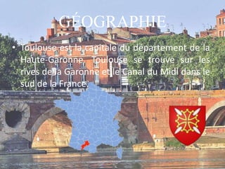 GÉOGRAPHIE
• Toulouse est la capitale du département de la
Haute-Garonne. Toulouse se trouve sur les
rives de la Garonne et le Canal du Midi dans le
sud de la France.
 