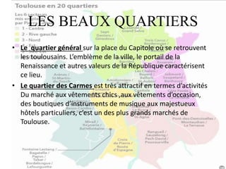 LES BEAUX QUARTIERS
• Le quartier général sur la place du Capitole où se retrouvent
les toulousains. L’emblème de la ville, le portail de la
Renaissance et autres valeurs de la République caractérisent
ce lieu.
• Le quartier des Carmes est très attractif en termes d’activités
Du marché aux vêtements chics ,aux vêtements d’occasion,
des boutiques d’instruments de musique aux majestueux
hôtels particuliers, c’est un des plus grands marchés de
Toulouse.
 