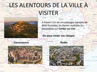 LES ALENTOURS DE LA VILLE À
VISITER
A travers l’un de ces paysages typiques de
Midi-Pyrénées, le chemin multiplie les
panoramas sur Cordes sur Ciel
Carcassonne Rodez
On peux visiter ces villages:
 