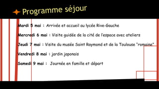 Mardi 5 mai : Arrivée et accueil au lycée Rive-Gauche
Mercredi 6 mai : Visite guidée de la cité de l’espace avec ateliers
Jeudi 7 mai : Visite du musée Saint Raymond et de la Toulouse “romaine”
Vendredi 8 mai : jardin japonais
Samedi 9 mai : Journée en famille et départ
 
