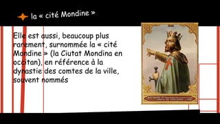 Elle est aussi, beaucoup plus
rarement, surnommée la « cité
Mondine » (la Ciutat Mondina en
occitan), en référence à la
dynastie des comtes de la ville,
souvent nommés Raymond
 