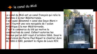 Le canal du Midi est un canal français qui relie la
Garonne à la mer Méditerranée.
il est aussi dénommé « canal des Deux-Mers »
car il fournit une voie navigable de l'océan
Atlantique à la mer Méditerranée.
C'est le commerce du blé qui motive la
construction du canal. Colbert autorise les
travaux par un édit royal d'octobre 1666. Sous la
supervision de Pierre-Paul Riquet le chantier dure
de 1666 à 1681, pendant le règne de Louis XIV.
 