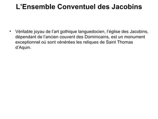 L’Ensemble Conventuel des Jacobins   Véritable joyau de l’art gothique languedocien, l’église des Jacobins, dépendant de l’ancien couvent des Dominicains, est un monument exceptionnel où sont vénérées les reliques de Saint Thomas d’Aquin. 