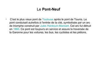 Le  Pont-Neuf C'est le plus vieux pont de  Toulouse  après le pont de Tounis. Le pont conduisait autrefois à l'entrée de la cité, symbolisée par un arc de triomphe construit par  Jules  Hardouin - Mansart . Cet arc fut détruit en  1860 . Ce pont est toujours en service et assure la traversée de la Garonne pour les voitures, les bus, les cyclistes et les piétons. 