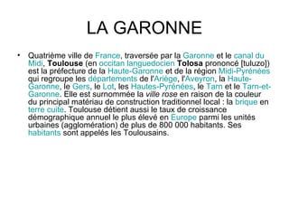 LA GARONNE Quatrième ville de  France , traversée par la  Garonne  et le  canal  du   Midi ,  Toulouse  (en  occitan   languedocien   Tolosa  prononcé [tuluzo]) est la préfecture de la  Haute- Garonne  et de la région  Midi - Pyrénées  qui regroupe les  départements  de l' Ariège , l' Aveyron , la  Haute- Garonne , le  Gers , le  Lot , les  Hautes- Pyrénées , le  Tarn  et le  Tarn -et- Garonne . Elle est surnommée la  ville rose  en raison de la couleur du principal matériau de construction traditionnel local : la  brique  en  terre   cuite . Toulouse détient aussi le taux de croissance démographique annuel le plus élevé en  Europe  parmi les unités urbaines (agglomération) de plus de 800 000 habitants. Ses  habitants  sont appelés les Toulousains. 