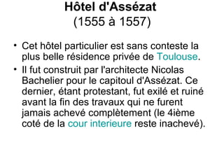 Hôtel d'Assézat   (1555 à 1557) Cet hôtel particulier est sans conteste la plus belle résidence privée de  Toulouse .  Il fut construit par l'architecte Nicolas Bachelier pour le capitoul d'Assézat. Ce dernier, étant protestant, fut exilé et ruiné avant la fin des travaux qui ne furent jamais achevé complètement (le 4ième coté de la  cour   interieure  reste inachevé).     