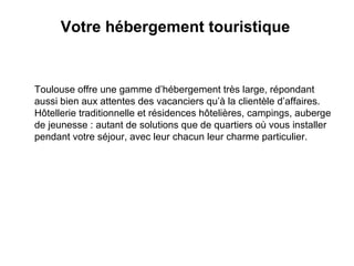 Votre hébergement touristique   Toulouse offre une gamme d’hébergement très large, répondant aussi bien aux attentes des vacanciers qu’à la clientèle d’affaires. Hôtellerie traditionnelle et résidences hôtelières, campings, auberge de jeunesse : autant de solutions que de quartiers où vous installer pendant votre séjour, avec leur chacun leur charme particulier. 