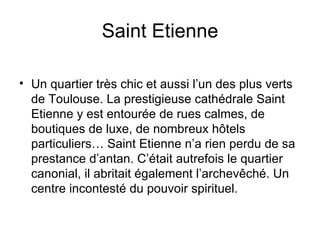 Saint Etienne Un quartier très chic et aussi l’un des plus verts de Toulouse. La prestigieuse cathédrale Saint Etienne y est entourée de rues calmes, de boutiques de luxe, de nombreux hôtels particuliers… Saint Etienne n’a rien perdu de sa prestance d’antan. C’était autrefois le quartier canonial, il abritait également l’archevêché. Un centre incontesté du pouvoir spirituel. 