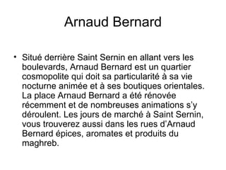 Arnaud Bernard Situé derrière Saint Sernin en allant vers les boulevards, Arnaud Bernard est un quartier cosmopolite qui doit sa particularité à sa vie nocturne animée et à ses boutiques orientales. La place Arnaud Bernard a été rénovée récemment et de nombreuses animations s’y déroulent. Les jours de marché à Saint Sernin, vous trouverez aussi dans les rues d’Arnaud Bernard épices, aromates et produits du maghreb.  