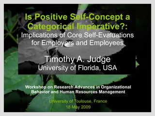 Is Positive Self-Concept a Categorical Imperative?:  Implications of Core Self-Evaluations for Employers and Employees Timothy A. Judge University of Florida, USA Workshop on Research Advances in Organizational Behavior and Human Resources Management University of Toulouse, France 18 May 2009 