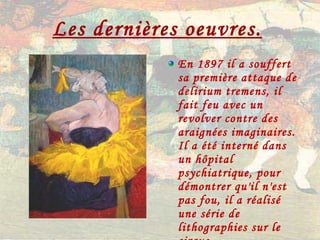 Les dernières oeuvres.   En 1897 il a souffert sa première attaque de delirium tremens, il fait feu avec un revolver contre des araignées imaginaires. Il a été interné dans un hôpital psychiatrique, pour démontrer qu'il n'est pas fou, il a réalisé une série de lithographies sur le cirque. 