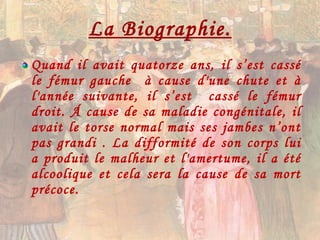 La Biographie. Quand il avait quatorze ans, il s’est cassé le fémur gauche  à cause d'une chute et à l'année suivante, il s’est  cassé le fémur droit. Á cause de sa maladie congénitale, il avait le torse normal mais ses jambes n’ont pas grandi . La difformité de son corps lui a produit le malheur et l'amertume, il a été alcoolique et cela sera la cause de sa mort précoce. 