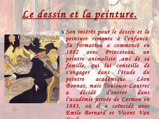 Le dessin et la peinture. Son intérêt pour le dessin et la peinture remonte à l'enfance. Sa formation a commencé en 1882 avec Princeteau, un peintre animaliste ,ami de sa famille, qui lui conseille de s'engager dans l'étude du peintre académique Léon Bonnat, mais Toulouse-Lautrec a décidé d'entrer dans l'académie privée de Cormon en 1883, où il a coïncidé avec Emile Bernard et Vicent Van Gogh.  