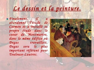 Le dessin et la peinture. Finalement, il a abandonné l'étude de Cormon et a installé sa propre étude dans le coeur de Montmartre, dans le même édifice où Degas travaillait. Degas sera le plus important référant pour Toulouse-Lautrec. 